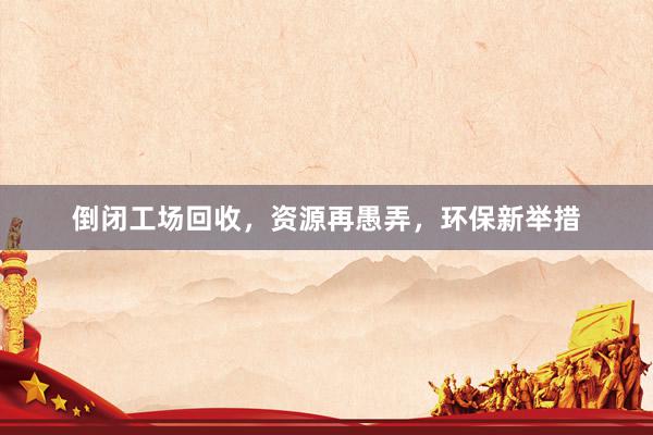 倒闭工场回收，资源再愚弄，环保新举措